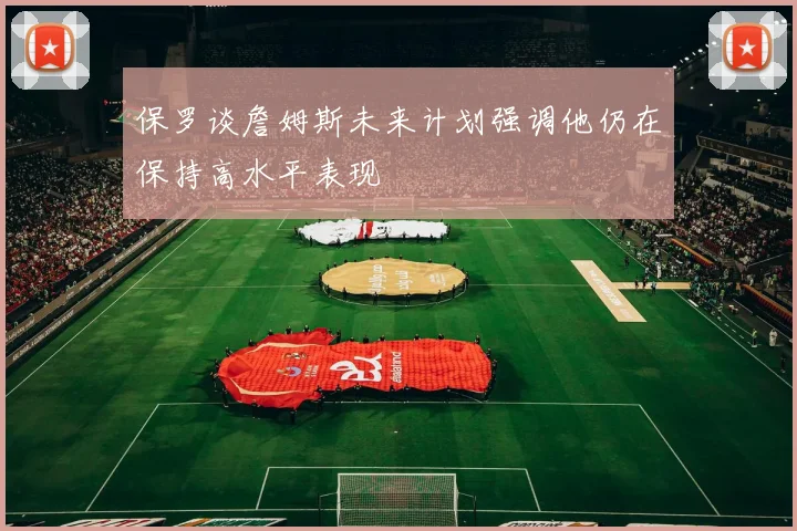 保罗谈詹姆斯未来计划强调他仍在保持高水平表现